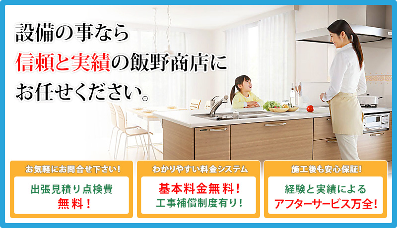 出張見積り点検無料！基本料金無料！工事保証制度有り！経験と実績によるアフターサービス万全！設備の事なら創業◯年の飯野商店にお任せ下さい。